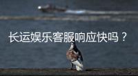 长运娱乐客服响应快吗？实测体验告诉你答案