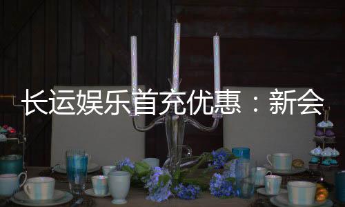 长运娱乐首充优惠:新会员专享高额返利福利