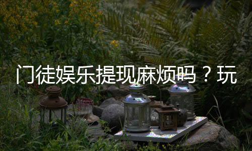 门徒娱乐提现麻烦吗?玩家实测到账速度与提现技巧分享