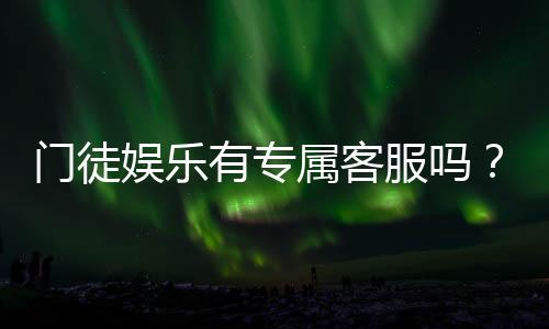 门徒娱乐有专属客服吗？为您揭秘VIP一对一服务体验