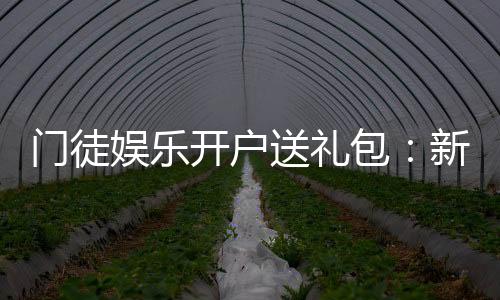 门徒娱乐开户送礼包:新会员专享豪礼首存即送惊喜礼包