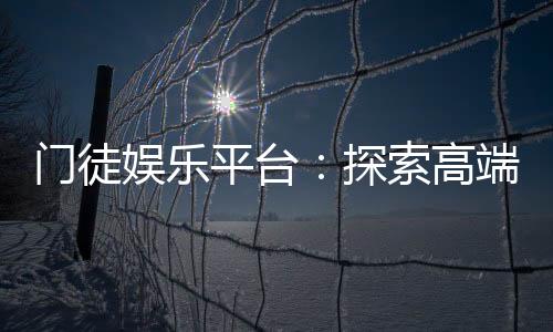 门徒娱乐平台:探索高端棋牌与电子游艺的终极体验