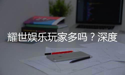 耀世娱乐玩家多吗？深度解析平台人气与玩家真实体验