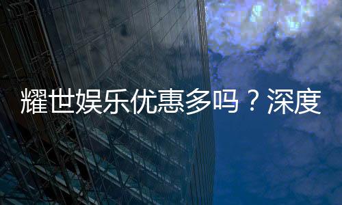 耀世娱乐优惠多吗？深度解析其福利活动与玩家真实反馈