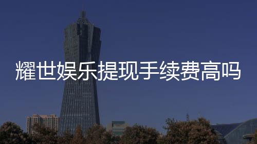 耀世娱乐提现手续费高吗?资深玩家解析真实费率与提款技巧