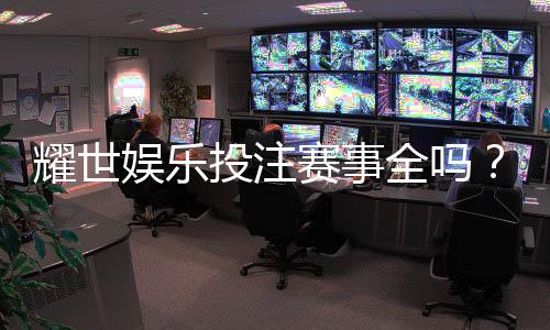 耀世娱乐投注赛事全吗？深度解析平台赛事覆盖与玩家体验