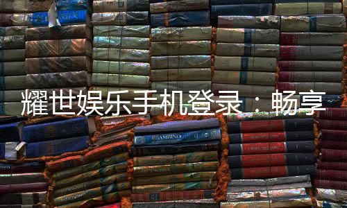 耀世娱乐手机登录：畅享顶级移动端游戏体验与优惠