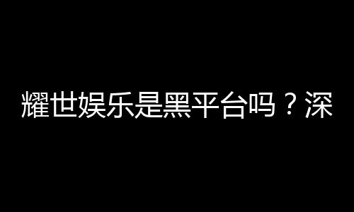 耀世娱乐是黑平台吗？深度解析其安全性与玩家真实评价