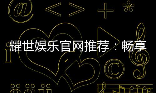 耀世娱乐官网推荐:畅享顶级棋牌与电子游艺的奢华体验