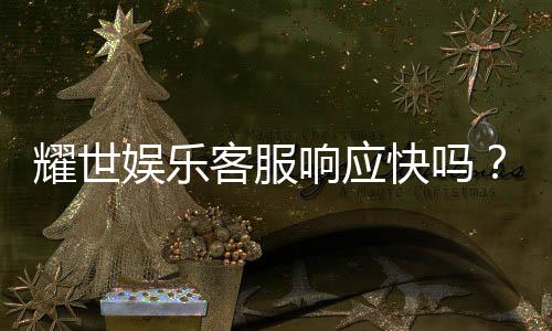耀世娱乐客服响应快吗?实测体验告诉你答案