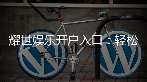 耀世娱乐开户入口：轻松注册畅享顶级棋牌游戏体验