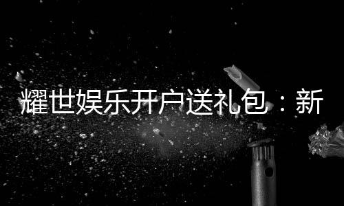 耀世娱乐开户送礼包:新会员专享豪礼大放送