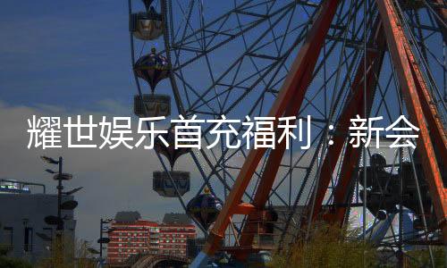 耀世娱乐首充福利：新会员专享高额返利与独家礼包