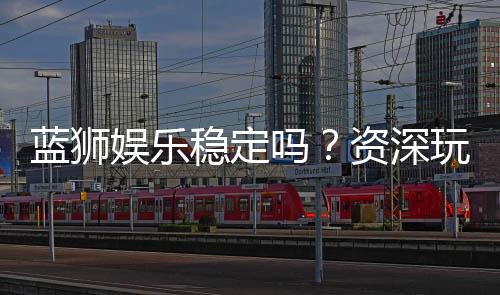 蓝狮娱乐稳定吗?资深玩家实测稳定性与体验分享