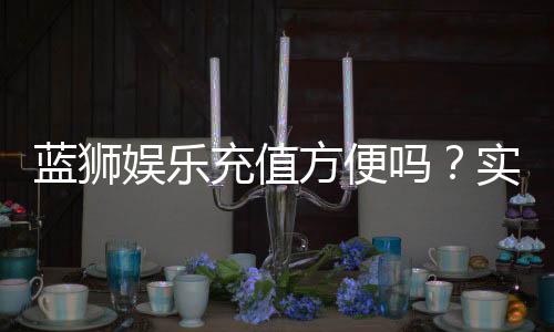 蓝狮娱乐充值方便吗?实测多种充值方式到账速度与体验分享