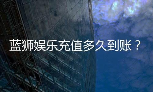蓝狮娱乐充值多久到账？到账时间及充值流程详解