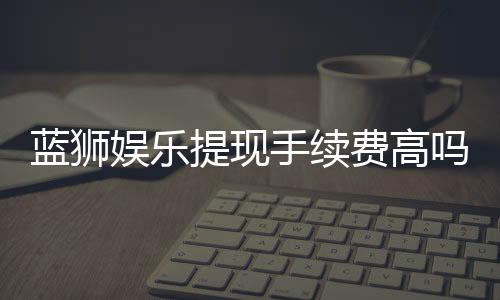 蓝狮娱乐提现手续费高吗?资深玩家解析费用详情与省手续费技巧