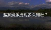 蓝狮娱乐提现多久到账？到账时间及流程详解
