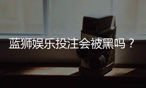 蓝狮娱乐投注会被黑吗?资深玩家揭秘平台安全性真相