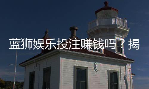 蓝狮娱乐投注赚钱吗？揭秘稳定盈利的实战技巧与风险规避