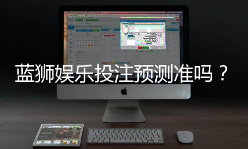 蓝狮娱乐投注预测准吗?实测数据揭秘其准确性与技巧分享