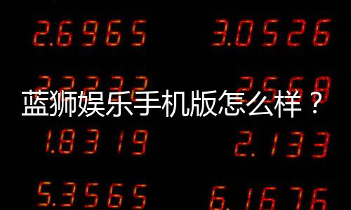 蓝狮娱乐手机版怎么样?资深玩家带你全面评测体验