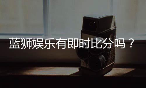 蓝狮娱乐有即时比分吗？一文详解比分查询与赛事动态