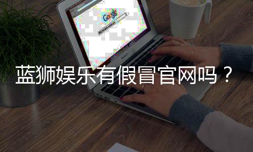 蓝狮娱乐有假冒官网吗?如何辨别正规平台与仿冒网站