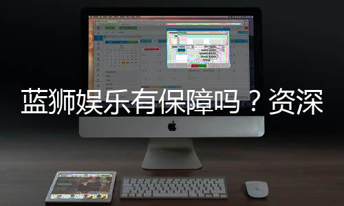 蓝狮娱乐有保障吗?资深玩家带你揭秘平台安全与可靠性