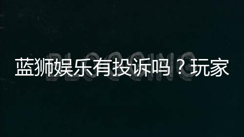 蓝狮娱乐有投诉吗？玩家真实反馈与投诉处理解析