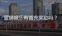 蓝狮娱乐有首充奖励吗？揭秘新会员专属福利与充值优惠