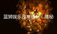 蓝狮娱乐日常福利：揭秘会员专属豪礼与惊喜活动