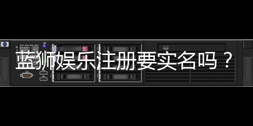 蓝狮娱乐注册要实名吗？详细解答实名认证流程与注意事项