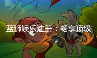 蓝狮娱乐注册：畅享顶级棋牌游戏与豪华礼遇