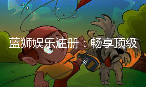 蓝狮娱乐注册:畅享顶级棋牌游戏与豪华礼遇