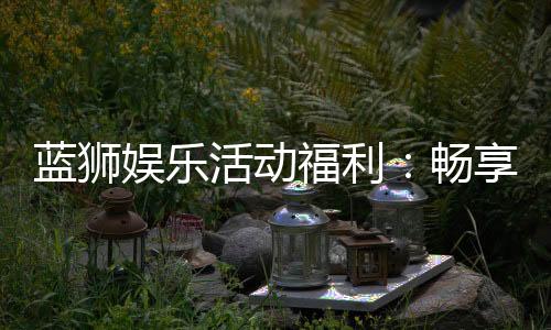 蓝狮娱乐活动福利:畅享多重好礼与独家优惠