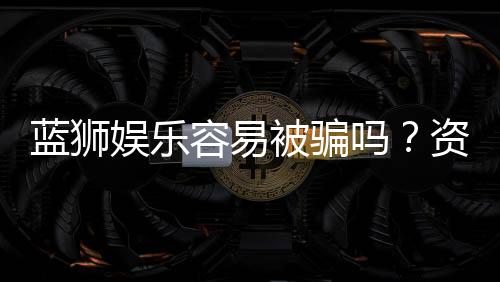 蓝狮娱乐容易被骗吗?资深玩家揭秘防骗技巧与平台安全性