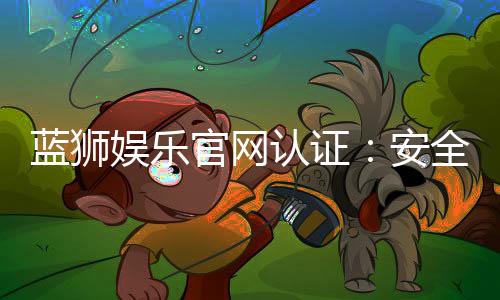 蓝狮娱乐官网认证:安全可靠的在线娱乐平台首选