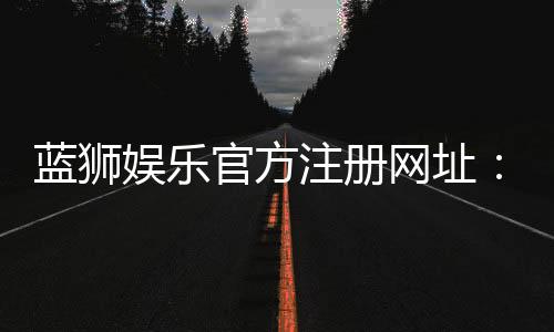 蓝狮娱乐官方注册网址:轻松获取最新官网入口与优惠活动