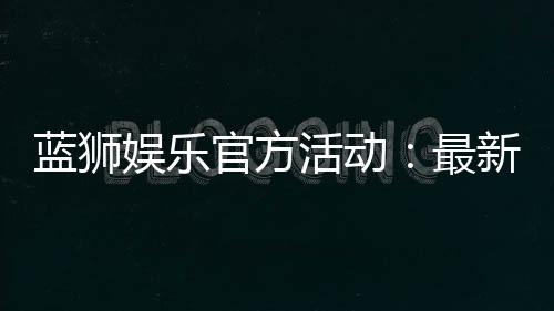蓝狮娱乐官方活动:最新优惠与精彩赛事一网打尽