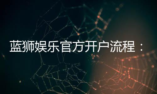 蓝狮娱乐官方开户流程：3分钟快速注册指南