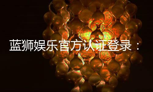 蓝狮娱乐官方认证登录:安全便捷的一站式游戏平台入口