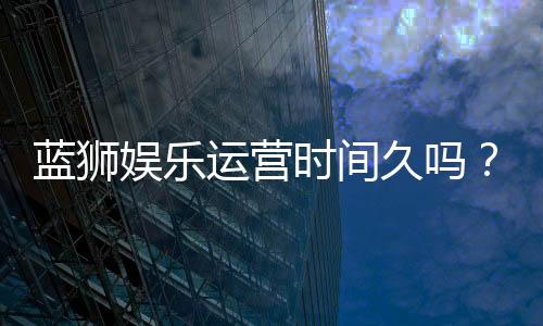 蓝狮娱乐运营时间久吗?资深玩家解析平台历史与稳定性