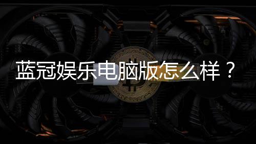 蓝冠娱乐电脑版怎么样？资深玩家真实体验评测