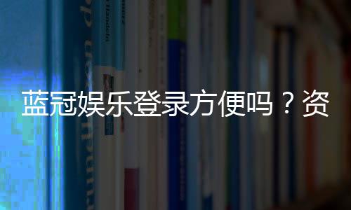 蓝冠娱乐登录方便吗?资深玩家分享快速登入技巧与体验