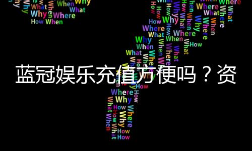 蓝冠娱乐充值方便吗？资深玩家实测充值流程与到账速度