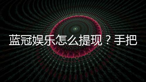 蓝冠娱乐怎么提现?手把手教你快速到账秘籍