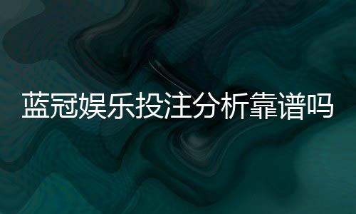 蓝冠娱乐投注分析靠谱吗?深度评测其安全性与玩家真实体验