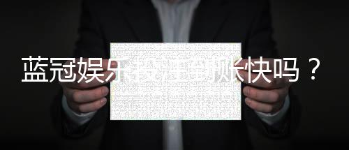 蓝冠娱乐投注到账快吗？实测3分钟极速到账体验分享