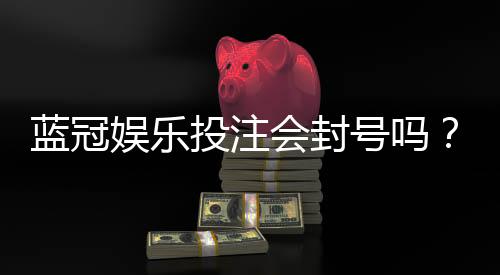 蓝冠娱乐投注会封号吗?揭秘平台风控规则与防封技巧